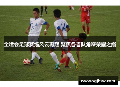 全运会足球赛场风云再起 聚焦各省队角逐荣耀之巅