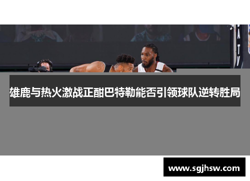 雄鹿与热火激战正酣巴特勒能否引领球队逆转胜局